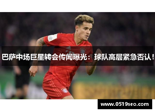 巴萨中场巨星转会传闻曝光：球队高层紧急否认！
